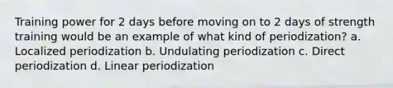 Training power for 2 days before moving on to 2 days of strength training would be an example of what kind of periodization? a. Localized periodization b. Undulating periodization c. Direct periodization d. Linear periodization