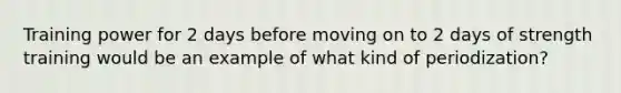 Training power for 2 days before moving on to 2 days of strength training would be an example of what kind of periodization?