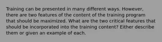 Training can be presented in many different ways. However, there are two features of the content of the training program that should be maximized. What are the two critical features that should be incorporated into the training content? Either describe them or given an example of each.