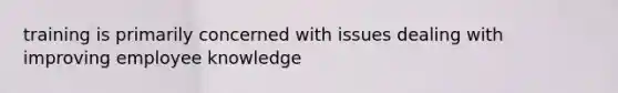 training is primarily concerned with issues dealing with improving employee knowledge