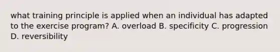 what training principle is applied when an individual has adapted to the exercise program? A. overload B. specificity C. progression D. reversibility