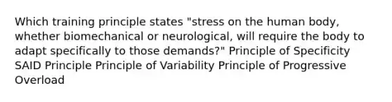 Which training principle states "stress on the human body, whether biomechanical or neurological, will require the body to adapt specifically to those demands?" Principle of Specificity SAID Principle Principle of Variability Principle of Progressive Overload