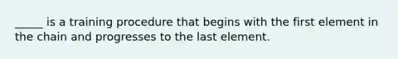 _____ is a training procedure that begins with the first element in the chain and progresses to the last element.