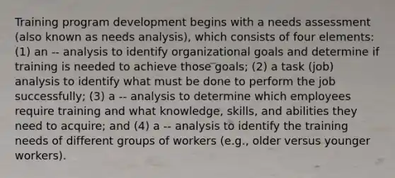 Training program development begins with a needs assessment (also known as needs analysis), which consists of four elements: (1) an -- analysis to identify organizational goals and determine if training is needed to achieve those goals; (2) a task (job) analysis to identify what must be done to perform the job successfully; (3) a -- analysis to determine which employees require training and what knowledge, skills, and abilities they need to acquire; and (4) a -- analysis to identify the training needs of different groups of workers (e.g., older versus younger workers).