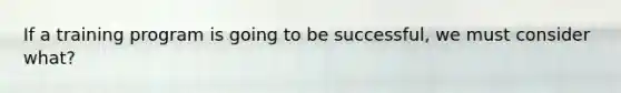 If a training program is going to be successful, we must consider what?