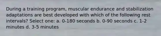 During a training program, muscular endurance and stabilization adaptations are best developed with which of the following rest intervals? Select one: a. 0-180 seconds b. 0-90 seconds c. 1-2 minutes d. 3-5 minutes