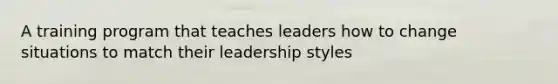 A training program that teaches leaders how to change situations to match their leadership styles