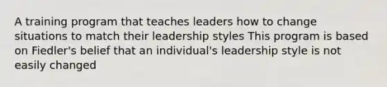 A training program that teaches leaders how to change situations to match their leadership styles This program is based on Fiedler's belief that an individual's leadership style is not easily changed