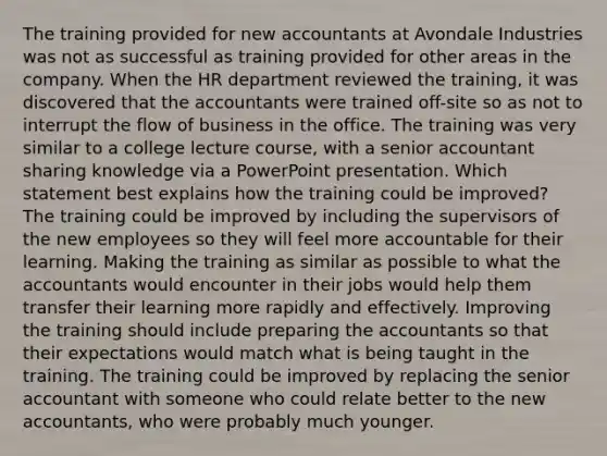 The training provided for new accountants at Avondale Industries was not as successful as training provided for other areas in the company. When the HR department reviewed the training, it was discovered that the accountants were trained off-site so as not to interrupt the flow of business in the office. The training was very similar to a college lecture course, with a senior accountant sharing knowledge via a PowerPoint presentation. Which statement best explains how the training could be improved? The training could be improved by including the supervisors of the new employees so they will feel more accountable for their learning. Making the training as similar as possible to what the accountants would encounter in their jobs would help them transfer their learning more rapidly and effectively. Improving the training should include preparing the accountants so that their expectations would match what is being taught in the training. The training could be improved by replacing the senior accountant with someone who could relate better to the new accountants, who were probably much younger.