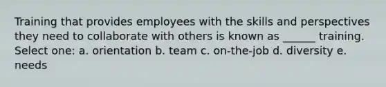 Training that provides employees with the skills and perspectives they need to collaborate with others is known as ______ training. Select one: a. orientation b. team c. on-the-job d. diversity e. needs