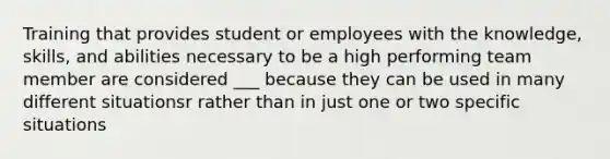 Training that provides student or employees with the knowledge, skills, and abilities necessary to be a high performing team member are considered ___ because they can be used in many different situationsr rather than in just one or two specific situations