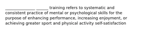 _______________ ______ training refers to systematic and consistent practice of mental or psychological skills for the purpose of enhancing performance, increasing enjoyment, or achieving greater sport and physical activity self-satisfaction