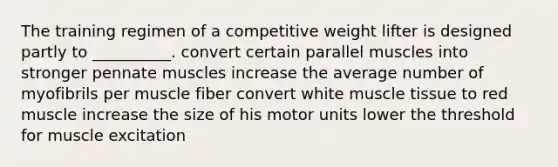 The training regimen of a competitive weight lifter is designed partly to __________. convert certain parallel muscles into stronger pennate muscles increase the average number of myofibrils per muscle fiber convert white muscle tissue to red muscle increase the size of his motor units lower the threshold for muscle excitation