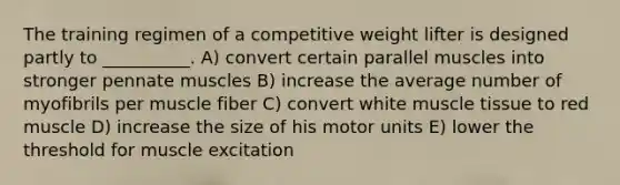 The training regimen of a competitive weight lifter is designed partly to __________. A) convert certain parallel muscles into stronger pennate muscles B) increase the average number of myofibrils per muscle fiber C) convert white muscle tissue to red muscle D) increase the size of his motor units E) lower the threshold for muscle excitation