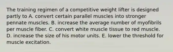 The training regimen of a competitive weight lifter is designed partly to A. convert certain parallel muscles into stronger pennate muscles. B. increase the average number of myofibrils per muscle fiber. C. convert white muscle tissue to red muscle. D. increase the size of his motor units. E. lower the threshold for muscle excitation.