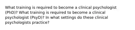 What training is required to become a clinical psychologist (PhD)? What training is required to become a clinical psychologist (PsyD)? In what settings do these clinical psychologists practice?