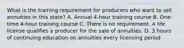 What is the training requirement for producers who want to sell annuities in this state? A. Annual 4-hour training course B. One-time 4-hour training course C. There is no requirement. A life license qualifies a producer for the sale of annuities. D. 3 hours of continuing education on annuities every licensing period