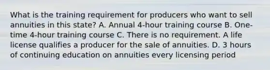 What is the training requirement for producers who want to sell annuities in this state? A. Annual 4-hour training course B. One-time 4-hour training course C. There is no requirement. A life license qualifies a producer for the sale of annuities. D. 3 hours of continuing education on annuities every licensing period