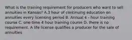 What is the training requirement for producers who want to sell annuities in Kansas? A.3 hour of continuing education on annuities every licensing period B. Annual 4 - hour training course C. one-time 4 hour training course D. there is no requirement. A life license qualifies a producer for the sale of annuities