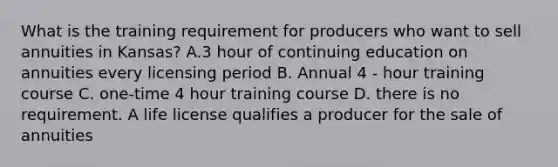 What is the training requirement for producers who want to sell annuities in Kansas? A.3 hour of continuing education on annuities every licensing period B. Annual 4 - hour training course C. one-time 4 hour training course D. there is no requirement. A life license qualifies a producer for the sale of annuities