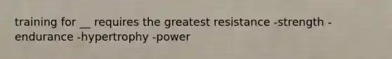 training for __ requires the greatest resistance -strength -endurance -hypertrophy -power