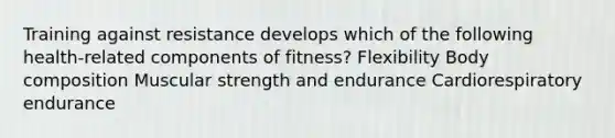 Training against resistance develops which of the following health-related components of fitness? Flexibility Body composition Muscular strength and endurance Cardiorespiratory endurance