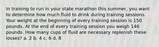 In training to run in your state marathon this summer, you want to determine how much fluid to drink during training sessions. Your weight at the beginning of every training session is 150 pounds. At the end of every training session you weigh 146 pounds. How many cups of fluid are necessary replenish these losses? a. 2 b. 4 c. 6 d. 8