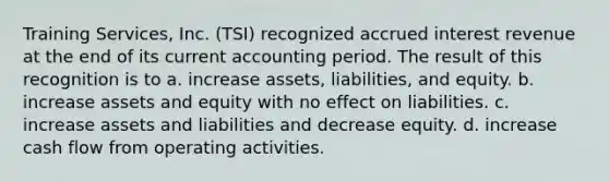 Training Services, Inc. (TSI) recognized accrued interest revenue at the end of its current accounting period. The result of this recognition is to a. increase assets, liabilities, and equity. b. increase assets and equity with no effect on liabilities. c. increase assets and liabilities and decrease equity. d. increase cash flow from operating activities.