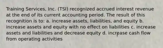 Training Services, Inc. (TSI) recognized accrued interest revenue at the end of its current accounting period. The result of this recognition is to: a. increase assets, liabilities, and equity b. increase assets and equity with no effect on liabilities c. increase assets and liabilities and decrease equity d. increase cash flow from operating activities