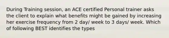 During Training session, an ACE certified Personal trainer asks the client to explain what benefits might be gained by increasing her exercise frequency from 2 day/ week to 3 days/ week. Which of following BEST identifies the types