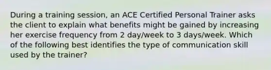 During a training session, an ACE Certified Personal Trainer asks the client to explain what benefits might be gained by increasing her exercise frequency from 2 day/week to 3 days/week. Which of the following best identifies the type of communication skill used by the trainer?