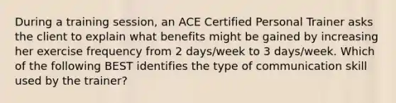 During a training session, an ACE Certified Personal Trainer asks the client to explain what benefits might be gained by increasing her exercise frequency from 2 days/week to 3 days/week. Which of the following BEST identifies the type of communication skill used by the trainer?