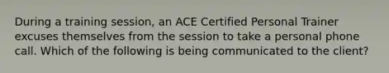 During a training session, an ACE Certified Personal Trainer excuses themselves from the session to take a personal phone call. Which of the following is being communicated to the client?