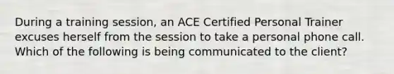 During a training session, an ACE Certified Personal Trainer excuses herself from the session to take a personal phone call. Which of the following is being communicated to the client?