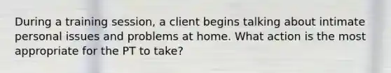 During a training session, a client begins talking about intimate personal issues and problems at home. What action is the most appropriate for the PT to take?