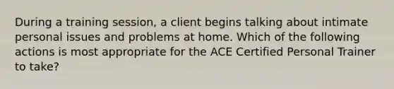 During a training session, a client begins talking about intimate personal issues and problems at home. Which of the following actions is most appropriate for the ACE Certified Personal Trainer to take?