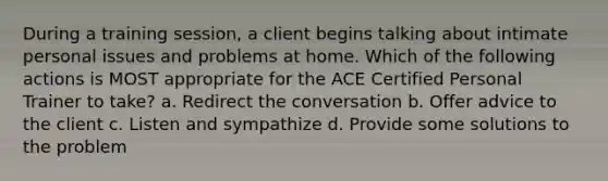 During a training session, a client begins talking about intimate personal issues and problems at home. Which of the following actions is MOST appropriate for the ACE Certified Personal Trainer to take? a. Redirect the conversation b. Offer advice to the client c. Listen and sympathize d. Provide some solutions to the problem