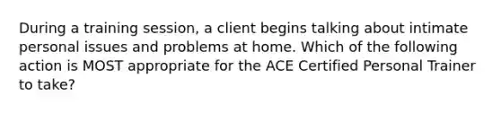 During a training session, a client begins talking about intimate personal issues and problems at home. Which of the following action is MOST appropriate for the ACE Certified Personal Trainer to take?