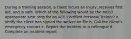 During a training session, a client incurs an injury, receives first aid, and is safe. Which of the following would be the MOST appropriate next step for an ACE Certified Personal Trainer? a. Verify the client has signed the waiver on file b. Call the client's emergency contact c. Report the incident to a colleague d. Complete an incident report