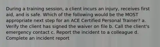 During a training session, a client incurs an injury, receives first aid, and is safe. Which of the following would be the MOST appropriate next step for an ACE Certified Personal Trainer? a. Verify the client has signed the waiver on file b. Call the client's emergency contact c. Report the incident to a colleague d. Complete an incident report