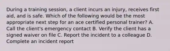 During a training session, a client incurs an injury, receives first aid, and is safe. Which of the following would be the most appropriate next step for an ace certified personal trainer? A. Call the client's emergency contact B. Verify the client has a signed waiver on file C. Report the incident to a colleague D. Complete an incident report