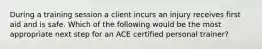 During a training session a client incurs an injury receives first aid and is safe. Which of the following would be the most appropriate next step for an ACE certified personal trainer?