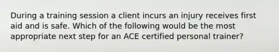 During a training session a client incurs an injury receives first aid and is safe. Which of the following would be the most appropriate next step for an ACE certified personal trainer?