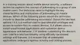 In a training session about mobile device security, a software technician explains the concept of jailbreaking to a group of new mobile users. The technician aims to highlight the key characteristics and implications of jailbreaking on mobile devices. Which of the following points should the technician include to describe jailbreaking accurately? (Select the two best options.) A.It is a method used to gain elevated privileges and access to system files on mobile devices. B.It allows users to install unauthorized applications and customize device appearance and behavior. C.It involves customizing the device's user interface and functionality using officially sanctioned settings and features. D.It ensures that all sideloaded applications undergo a rigorous scrutiny and vetting process.