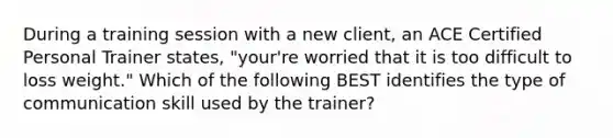 During a training session with a new client, an ACE Certified Personal Trainer states, "your're worried that it is too difficult to loss weight." Which of the following BEST identifies the type of communication skill used by the trainer?