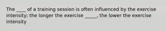 The ____ of a training session is often influenced by the exercise intensity; the longer the exercise _____, the lower the exercise intensity