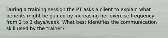 During a training session the PT asks a client to explain what benefits might be gained by increasing her exercise frequency from 2 to 3 days/week. What best identifies the communication skill used by the trainer?