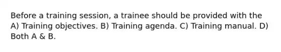 Before a training session, a trainee should be provided with the A) Training objectives. B) Training agenda. C) Training manual. D) Both A & B.