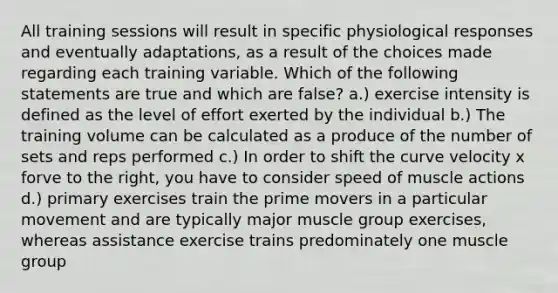 All training sessions will result in specific physiological responses and eventually adaptations, as a result of the choices made regarding each training variable. Which of the following statements are true and which are false? a.) exercise intensity is defined as the level of effort exerted by the individual b.) The training volume can be calculated as a produce of the number of sets and reps performed c.) In order to shift the curve velocity x forve to the right, you have to consider speed of muscle actions d.) primary exercises train the prime movers in a particular movement and are typically major muscle group exercises, whereas assistance exercise trains predominately one muscle group