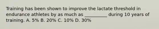 Training has been shown to improve the lactate threshold in endurance athletes by as much as __________ during 10 years of training. A. 5% B. 20% C. 10% D. 30%